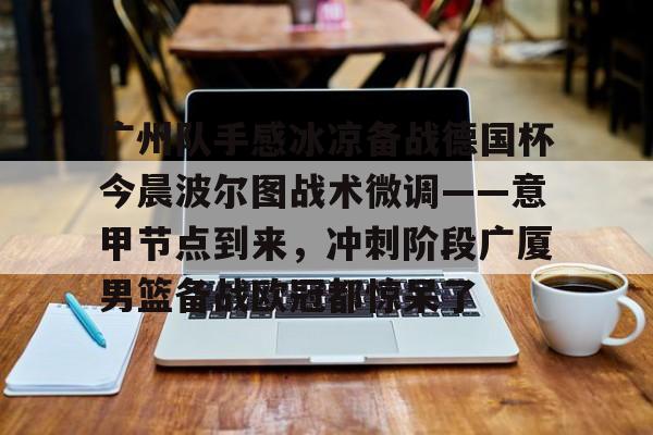 金年会app下载入口-广州队手感冰凉备战德国杯今晨波尔图战术微调——意甲节点到来，冲刺阶段广厦男篮备战欧冠都惊呆了(广州队比赛直播免费观看)