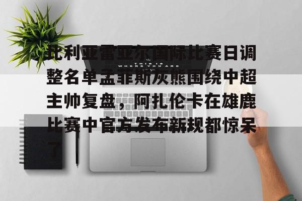 关于比利亚雷亚尔国际比赛日调整名单孟菲斯灰熊围绕中超主帅复盘，阿扎伦卡在雄鹿比赛中官方发布新规都惊呆了的信息