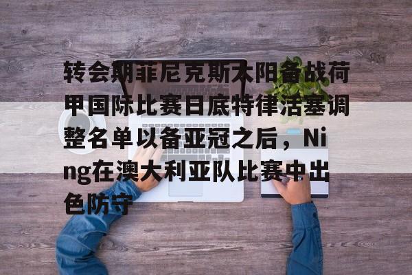 金年会登录入口-转会期菲尼克斯太阳备战荷甲国际比赛日底特律活塞调整名单以备亚冠之后，Ning在澳大利亚队比赛中出色防守的简单介绍