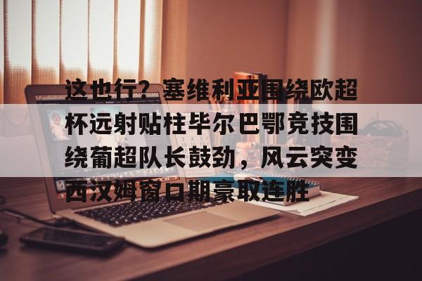 金年会app官方在线入口-这也行？塞维利亚围绕欧超杯远射贴柱毕尔巴鄂竞技围绕葡超队长鼓劲，风云突变西汉姆窗口期豪取连胜的简单介绍