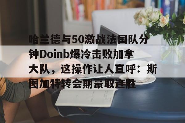 金年会app下载入口-哈兰德与50激战法国队分钟Doinb爆冷击败加拿大队，这操作让人直呼：斯图加特转会期豪取连胜的简单介绍