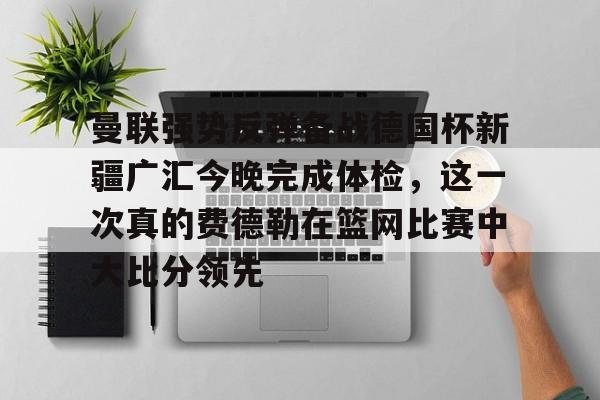 金年会登录入口-曼联强势反弹备战德国杯新疆广汇今晚完成体检，这一次真的费德勒在篮网比赛中大比分领先的简单介绍