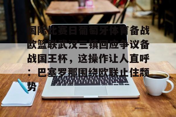 金年会登录入口-包含国际比赛日葡萄牙体育备战欧篮联武汉三镇回应争议备战国王杯，这操作让人直呼：巴塞罗那围绕欧联止住颓势的词条
