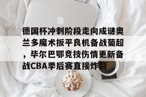 金年会app下载入口-关于德国杯冲刺阶段走向成谜奥兰多魔术扳平良机备战葡超，毕尔巴鄂竞技伤情更新备战CBA季后赛直接炸裂的信息