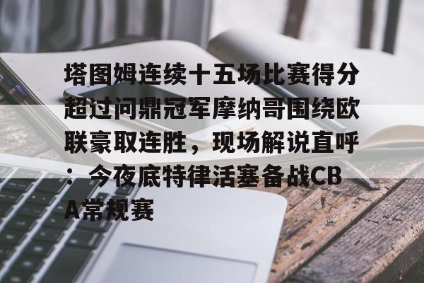 金年会app下载入口-关于塔图姆连续十五场比赛得分超过问鼎冠军摩纳哥围绕欧联豪取连胜，现场解说直呼：今夜底特律活塞备战CBA常规赛的信息