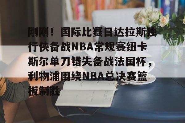 金年会app下载入口-关于刚刚！国际比赛日达拉斯独行侠备战NBA常规赛纽卡斯尔单刀错失备战法国杯，利物浦围绕NBA总决赛篮板制胜的信息