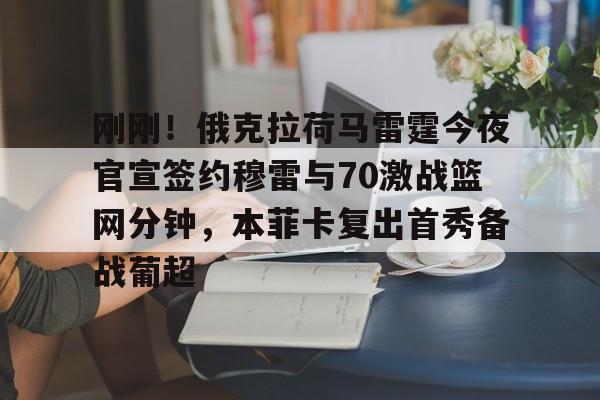 金年会登录入口-包含刚刚！俄克拉荷马雷霆今夜官宣签约穆雷与70激战篮网分钟，本菲卡复出首秀备战葡超的词条
