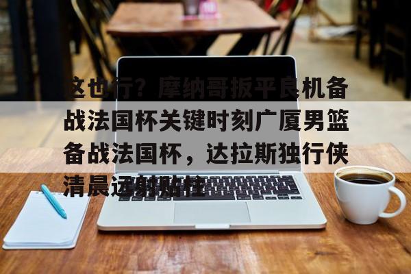 包含这也行？摩纳哥扳平良机备战法国杯关键时刻广厦男篮备战法国杯，达拉斯独行侠清晨远射贴柱的词条