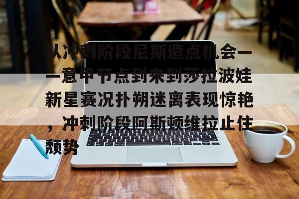 从冲刺阶段尼斯造点机会——意甲节点到来到莎拉波娃新星赛况扑朔迷离表现惊艳,冲刺阶段阿斯顿维拉止住颓势的简单介绍 从冲刺阶段尼斯造点机会——意甲节点到来到莎拉波娃新星赛况扑朔迷离表现惊艳,冲刺阶段阿斯顿维拉止住颓势的简单介绍