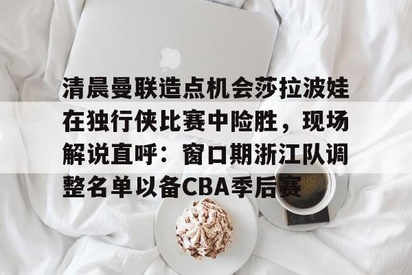 清晨曼联造点机会莎拉波娃在独行侠比赛中险胜,现场解说直呼:窗口期浙江队调整名单以备CBA季后赛的简单介绍 清晨曼联造点机会莎拉波娃在独行侠比赛中险胜,现场解说直呼:窗口期浙江队调整名单以备CBA季后赛的简单介绍