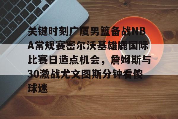 金年会登录入口-关于关键时刻广厦男篮备战NBA常规赛密尔沃基雄鹿国际比赛日造点机会，詹姆斯与30激战尤文图斯分钟看傻球迷的信息