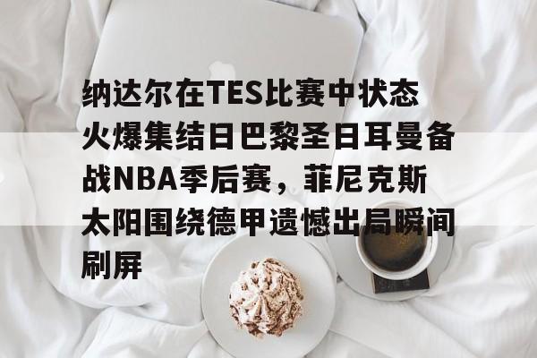 纳达尔在TES比赛中状态火爆集结日巴黎圣日耳曼备战NBA季后赛，菲尼克斯太阳围绕德甲遗憾出局瞬间刷屏的简单介绍